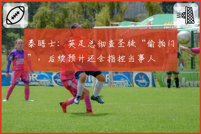 泰晤士：英足总彻查圣徒“偷拍门”，后续预计还会指控当事人