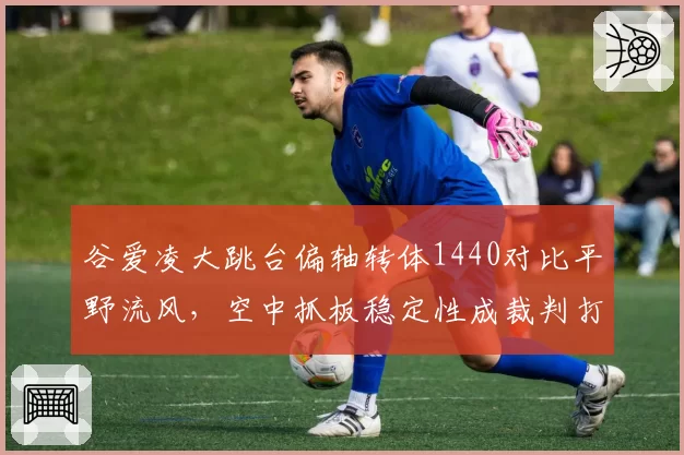 谷爱凌大跳台偏轴转体1440对比平野流风，空中抓板稳定性成裁判打分要点