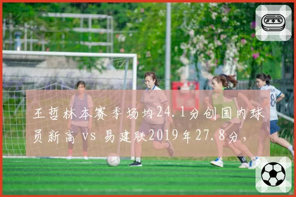 王哲林本赛季场均24.1分创国内球员新高 vs 易建联2019年27.8分，得分王代际差异