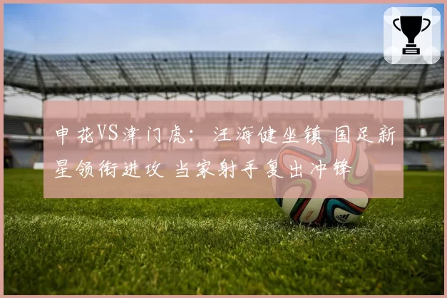 申花VS津门虎：汪海健坐镇 国足新星领衔进攻 当家射手复出冲锋
