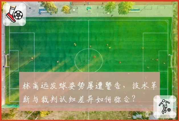 林高远发球姿势屡遭警告，技术革新与裁判认知差异如何弥合？