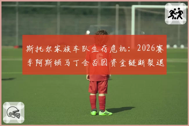 斯托尔家族车队生存危机：2026赛季阿斯顿马丁会否因资金链断裂退出F1？